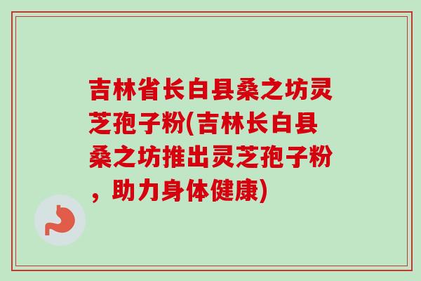 吉林省长白县桑之坊灵芝孢子粉(吉林长白县桑之坊推出灵芝孢子粉,助力身体健康)-第1张图片-卓越灵芝孢子粉 吉林省长白县桑之坊灵芝孢子粉(吉林长白县桑之坊推出灵芝孢子粉,助力身体健康)-第1张图片-卓越灵芝孢子粉