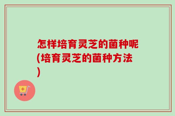 怎样培育灵芝的菌种呢(培育灵芝的菌种方法)-第1张图片-卓越灵芝孢子粉 怎样培育灵芝的菌种呢(培育灵芝的菌种方法)-第1张图片-卓越灵芝孢子粉