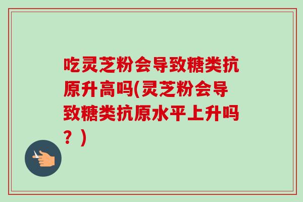 吃灵芝粉会导致糖类抗原升高吗(灵芝粉会导致糖类抗原水平上升吗?)-第1张图片-卓越灵芝孢子粉 吃灵芝粉会导致糖类抗原升高吗(灵芝粉会导致糖类抗原水平上升吗?)-第1张图片-卓越灵芝孢子粉