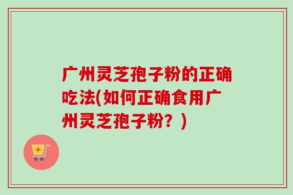 广州灵芝孢子粉的正确吃法(如何正确食用广州灵芝孢子粉？)-第1张图片-卓越灵芝孢子粉