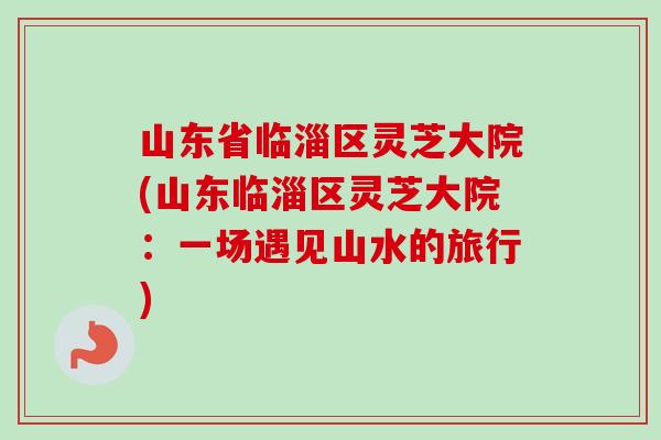 山东省临淄区灵芝大院(山东临淄区灵芝大院:一场遇见山水的旅行)-第1张图片-卓越灵芝孢子粉 山东省临淄区灵芝大院(山东临淄区灵芝大院:一场遇见山水的旅行)-第1张图片-卓越灵芝孢子粉
