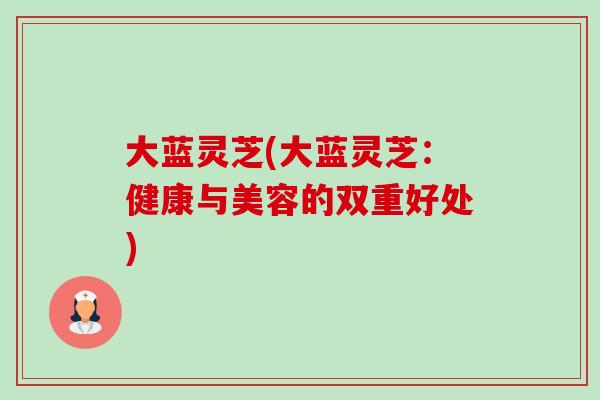 大蓝灵芝(大蓝灵芝:健康与美容的双重好处)-第1张图片-卓越灵芝孢子粉 大蓝灵芝(大蓝灵芝:健康与美容的双重好处)-第1张图片-卓越灵芝孢子粉