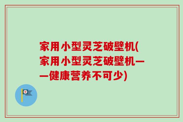 家用小型灵芝破壁机(家用小型灵芝破壁机——健康营养不可少)-第1张图片-卓越灵芝孢子粉