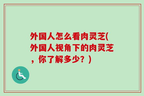外国人怎么看肉灵芝(外国人视角下的肉灵芝，你了解多少？)-第1张图片-卓越灵芝孢子粉