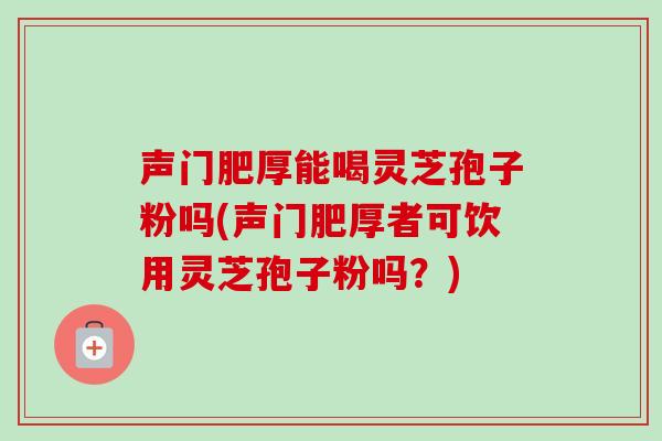声门肥厚能喝灵芝孢子粉吗(声门肥厚者可饮用灵芝孢子粉吗?)-第1张图片-卓越灵芝孢子粉 声门肥厚能喝灵芝孢子粉吗(声门肥厚者可饮用灵芝孢子粉吗?)-第1张图片-卓越灵芝孢子粉