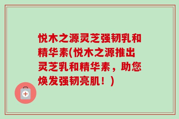 悦木之源灵芝强韧乳和精华素(悦木之源推出灵芝乳和精华素，助您焕发强韧亮肌！)-第1张图片-卓越灵芝孢子粉