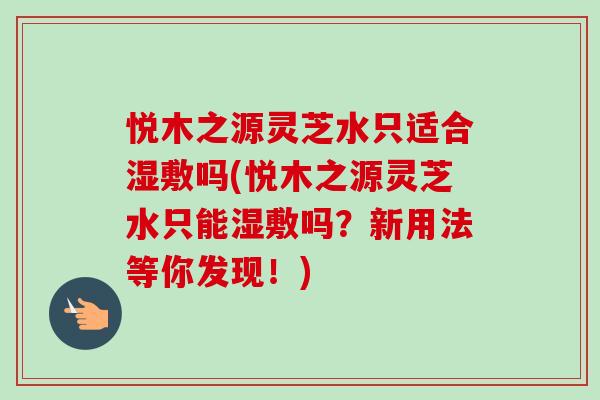 悦木之源灵芝水只适合湿敷吗(悦木之源灵芝水只能湿敷吗？新用法等你发现！)-第1张图片-卓越灵芝孢子粉