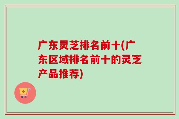 广东灵芝排名前十(广东区域排名前十的灵芝产品推荐)-第1张图片-卓越灵芝孢子粉 广东灵芝排名前十(广东区域排名前十的灵芝产品推荐)-第1张图片-卓越灵芝孢子粉