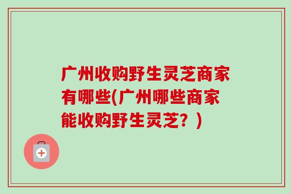 广州收购野生灵芝商家有哪些(广州哪些商家能收购野生灵芝?)-第1张图片-卓越灵芝孢子粉 广州收购野生灵芝商家有哪些(广州哪些商家能收购野生灵芝?)-第1张图片-卓越灵芝孢子粉