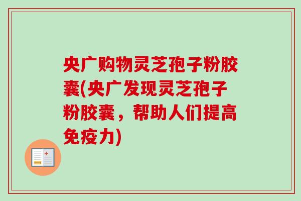 央广购物灵芝孢子粉胶囊(央广发现灵芝孢子粉胶囊，帮助人们提高免疫力)-第1张图片-卓越灵芝孢子粉