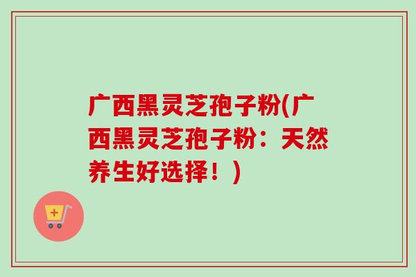 广西黑灵芝孢子粉(广西黑灵芝孢子粉:天然养生好选择!)-第1张图片-卓越灵芝孢子粉 广西黑灵芝孢子粉(广西黑灵芝孢子粉:天然养生好选择!)-第1张图片-卓越灵芝孢子粉