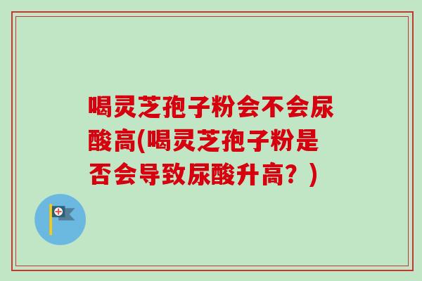 喝灵芝孢子粉会不会尿酸高(喝灵芝孢子粉是否会导致尿酸升高?)-第1张图片-卓越灵芝孢子粉 喝灵芝孢子粉会不会尿酸高(喝灵芝孢子粉是否会导致尿酸升高?)-第1张图片-卓越灵芝孢子粉
