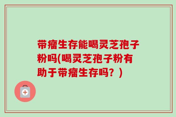 带瘤生存能喝灵芝孢子粉吗(喝灵芝孢子粉有助于带瘤生存吗?)-第1张图片-卓越灵芝孢子粉 带瘤生存能喝灵芝孢子粉吗(喝灵芝孢子粉有助于带瘤生存吗?)-第1张图片-卓越灵芝孢子粉