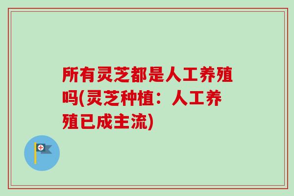 所有灵芝都是人工养殖吗(灵芝种植：人工养殖已成主流)-第1张图片-卓越灵芝孢子粉