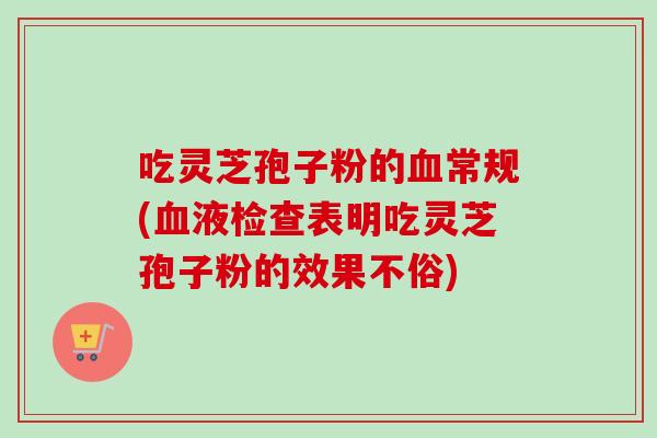 吃灵芝孢子粉的血常规(血液检查表明吃灵芝孢子粉的效果不俗)-第1张图片-卓越灵芝孢子粉 吃灵芝孢子粉的血常规(血液检查表明吃灵芝孢子粉的效果不俗)-第1张图片-卓越灵芝孢子粉