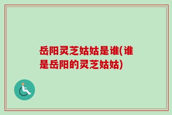 岳阳灵芝姑姑是谁(谁是岳阳的灵芝姑姑)-第1张图片-卓越灵芝孢子粉 岳阳灵芝姑姑是谁(谁是岳阳的灵芝姑姑)-第1张图片-卓越灵芝孢子粉