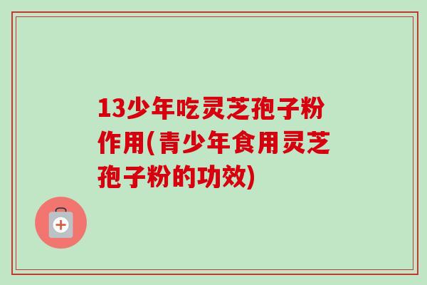 13少年吃灵芝孢子粉作用(青少年食用灵芝孢子粉的功效)-第1张图片-卓越灵芝孢子粉