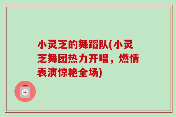 小灵芝的舞蹈队(小灵芝舞团热力开唱,燃情表演惊艳全场)-第1张图片-卓越灵芝孢子粉 小灵芝的舞蹈队(小灵芝舞团热力开唱,燃情表演惊艳全场)-第1张图片-卓越灵芝孢子粉