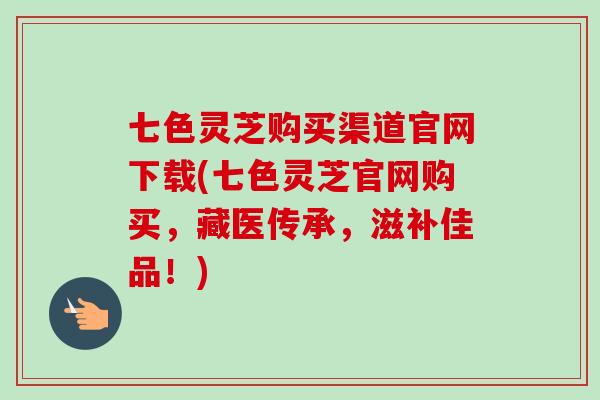 七色灵芝购买渠道官网下载(七色灵芝官网购买，藏医传承，滋补佳品！)-第1张图片-卓越灵芝孢子粉