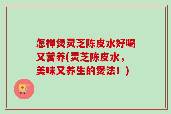 怎样煲灵芝陈皮水好喝又营养(灵芝陈皮水,美味又养生的煲法!)-第1张图片-卓越灵芝孢子粉 怎样煲灵芝陈皮水好喝又营养(灵芝陈皮水,美味又养生的煲法!)-第1张图片-卓越灵芝孢子粉