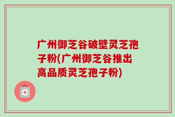广州御芝谷破壁灵芝孢子粉(广州御芝谷推出高品质灵芝孢子粉)-第1张图片-卓越灵芝孢子粉 广州御芝谷破壁灵芝孢子粉(广州御芝谷推出高品质灵芝孢子粉)-第1张图片-卓越灵芝孢子粉