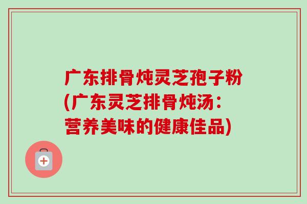 广东排骨炖灵芝孢子粉(广东灵芝排骨炖汤：营养美味的健康佳品)-第1张图片-卓越灵芝孢子粉