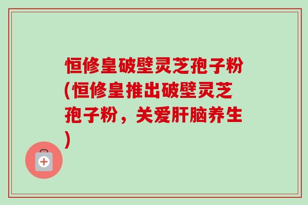 恒修皇破壁灵芝孢子粉(恒修皇推出破壁灵芝孢子粉,关爱肝脑养生)-第1张图片-卓越灵芝孢子粉 恒修皇破壁灵芝孢子粉(恒修皇推出破壁灵芝孢子粉,关爱肝脑养生)-第1张图片-卓越灵芝孢子粉