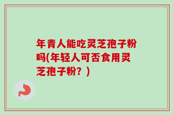 年青人能吃灵芝孢子粉吗(年轻人可否食用灵芝孢子粉?)-第1张图片-卓越灵芝孢子粉 年青人能吃灵芝孢子粉吗(年轻人可否食用灵芝孢子粉?)-第1张图片-卓越灵芝孢子粉