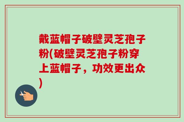 戴蓝帽子破壁灵芝孢子粉(破壁灵芝孢子粉穿上蓝帽子,功效更出众)-第1张图片-卓越灵芝孢子粉 戴蓝帽子破壁灵芝孢子粉(破壁灵芝孢子粉穿上蓝帽子,功效更出众)-第1张图片-卓越灵芝孢子粉