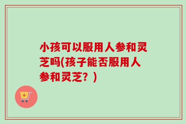小孩可以服用人参和灵芝吗(孩子能否服用人参和灵芝?)-第1张图片-卓越灵芝孢子粉 小孩可以服用人参和灵芝吗(孩子能否服用人参和灵芝?)-第1张图片-卓越灵芝孢子粉