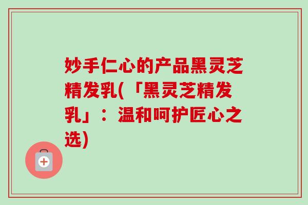 妙手仁心的产品黑灵芝精发乳(「黑灵芝精发乳」:温和呵护匠心之选)-第1张图片-卓越灵芝孢子粉 妙手仁心的产品黑灵芝精发乳(「黑灵芝精发乳」:温和呵护匠心之选)-第1张图片-卓越灵芝孢子粉