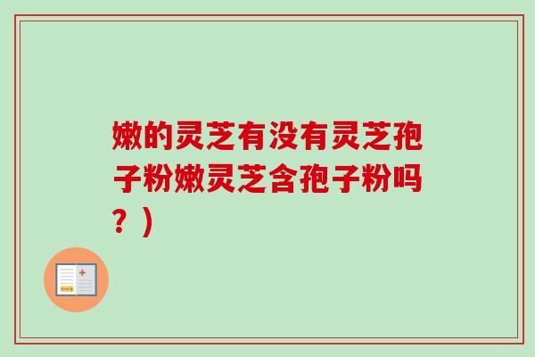 嫩的灵芝有没有灵芝孢子粉嫩灵芝含孢子粉吗?)-第1张图片-卓越灵芝孢子粉 嫩的灵芝有没有灵芝孢子粉嫩灵芝含孢子粉吗?)-第1张图片-卓越灵芝孢子粉