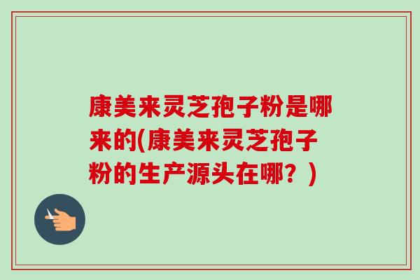 康美来灵芝孢子粉是哪来的(康美来灵芝孢子粉的生产源头在哪？)-第1张图片-卓越灵芝孢子粉