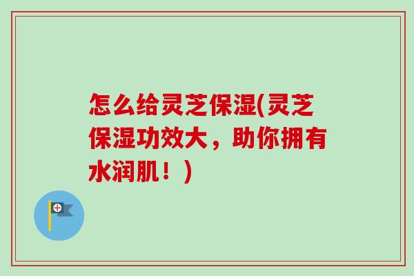 怎么给灵芝保湿(灵芝保湿功效大，助你拥有水润肌！)-第1张图片-卓越灵芝孢子粉