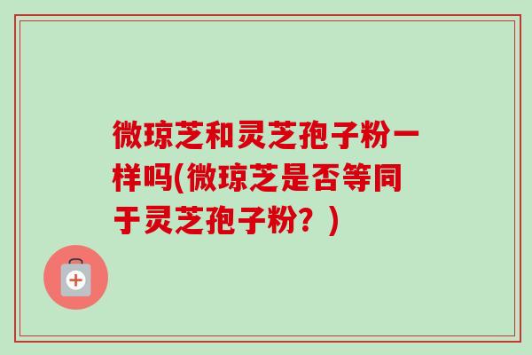 微琼芝和灵芝孢子粉一样吗(微琼芝是否等同于灵芝孢子粉？)-第1张图片-卓越灵芝孢子粉