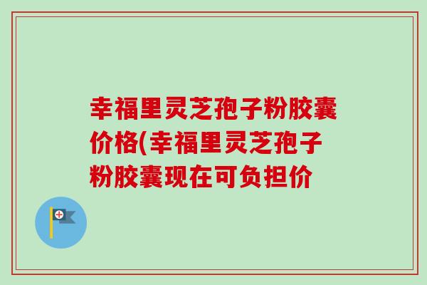 幸福里灵芝孢子粉胶囊价格(幸福里灵芝孢子粉胶囊现在可负担价-第1张图片-卓越灵芝孢子粉