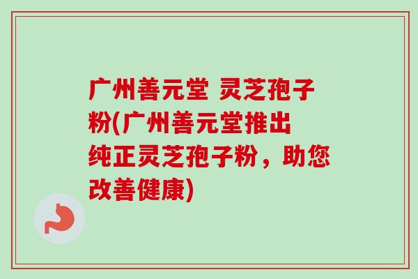 广州善元堂 灵芝孢子粉(广州善元堂推出 纯正灵芝孢子粉,助您改善健康)-第1张图片-卓越灵芝孢子粉 广州善元堂 灵芝孢子粉(广州善元堂推出 纯正灵芝孢子粉,助您改善健康)-第1张图片-卓越灵芝孢子粉