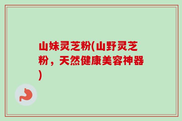 山妹灵芝粉(山野灵芝粉,天然健康美容神器)-第1张图片-卓越灵芝孢子粉 山妹灵芝粉(山野灵芝粉,天然健康美容神器)-第1张图片-卓越灵芝孢子粉