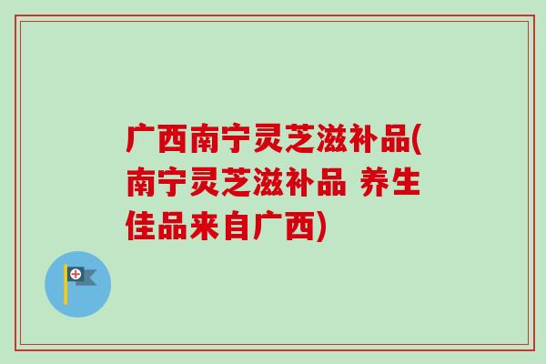 广西南宁灵芝滋补品(南宁灵芝滋补品 养生佳品来自广西)-第1张图片-卓越灵芝孢子粉 广西南宁灵芝滋补品(南宁灵芝滋补品 养生佳品来自广西)-第1张图片-卓越灵芝孢子粉