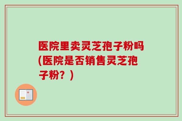 医院里卖灵芝孢子粉吗(医院是否销售灵芝孢子粉?)-第1张图片-卓越灵芝孢子粉 医院里卖灵芝孢子粉吗(医院是否销售灵芝孢子粉?)-第1张图片-卓越灵芝孢子粉