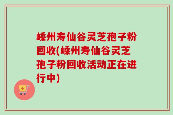 嵊州寿仙谷灵芝孢子粉回收(嵊州寿仙谷灵芝孢子粉回收活动正在进行中)-第1张图片-卓越灵芝孢子粉
