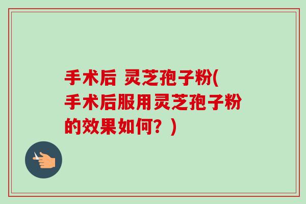 手术后 灵芝孢子粉(手术后服用灵芝孢子粉的效果如何?)-第1张图片-卓越灵芝孢子粉 手术后 灵芝孢子粉(手术后服用灵芝孢子粉的效果如何?)-第1张图片-卓越灵芝孢子粉
