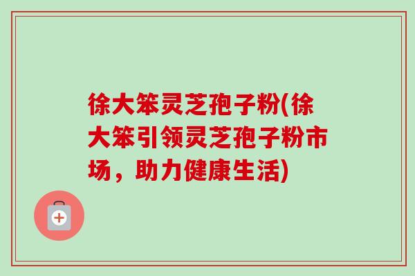 徐大笨灵芝孢子粉(徐大笨引领灵芝孢子粉市场,助力健康生活)-第1张图片-卓越灵芝孢子粉 徐大笨灵芝孢子粉(徐大笨引领灵芝孢子粉市场,助力健康生活)-第1张图片-卓越灵芝孢子粉