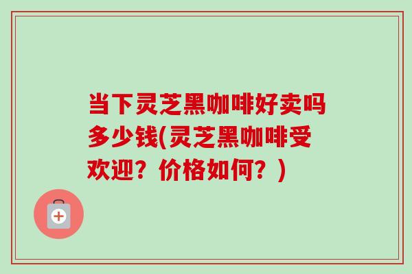 当下灵芝黑咖啡好卖吗多少钱(灵芝黑咖啡受欢迎？价格如何？)-第1张图片-卓越灵芝孢子粉