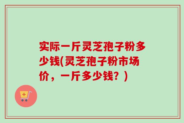 实际一斤灵芝孢子粉多少钱(灵芝孢子粉市场价,一斤多少钱?)-第1张图片-卓越灵芝孢子粉 实际一斤灵芝孢子粉多少钱(灵芝孢子粉市场价,一斤多少钱?)-第1张图片-卓越灵芝孢子粉
