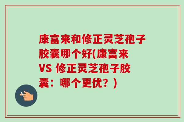 康富来和修正灵芝孢子胶囊哪个好(康富来 VS 修正灵芝孢子胶囊:哪个更优?)-第1张图片-卓越灵芝孢子粉 康富来和修正灵芝孢子胶囊哪个好(康富来 VS 修正灵芝孢子胶囊:哪个更优?)-第1张图片-卓越灵芝孢子粉