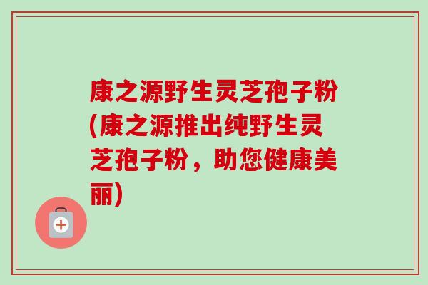 康之源野生灵芝孢子粉(康之源推出纯野生灵芝孢子粉,助您健康美丽)-第1张图片-卓越灵芝孢子粉 康之源野生灵芝孢子粉(康之源推出纯野生灵芝孢子粉,助您健康美丽)-第1张图片-卓越灵芝孢子粉