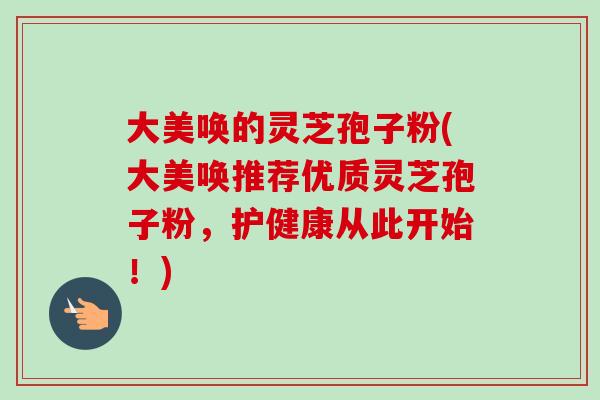 大美唤的灵芝孢子粉(大美唤推荐优质灵芝孢子粉,护健康从此开始!)-第1张图片-卓越灵芝孢子粉 大美唤的灵芝孢子粉(大美唤推荐优质灵芝孢子粉,护健康从此开始!)-第1张图片-卓越灵芝孢子粉