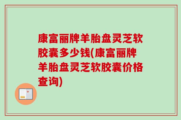 康富丽牌羊胎盘灵芝软胶囊多少钱(康富丽牌羊胎盘灵芝软胶囊价格查询)-第1张图片-卓越灵芝孢子粉 康富丽牌羊胎盘灵芝软胶囊多少钱(康富丽牌羊胎盘灵芝软胶囊价格查询)-第1张图片-卓越灵芝孢子粉