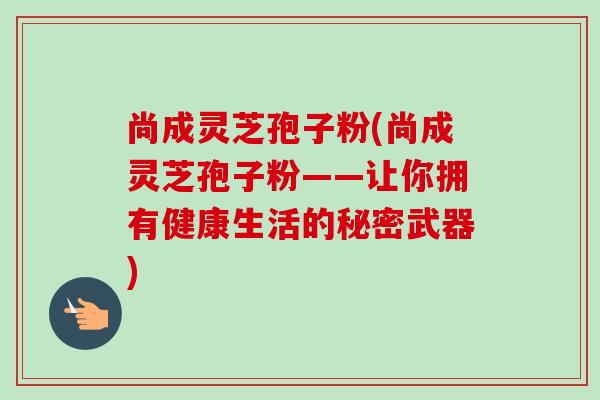 尚成灵芝孢子粉(尚成灵芝孢子粉——让你拥有健康生活的秘密武器)-第1张图片-卓越灵芝孢子粉 尚成灵芝孢子粉(尚成灵芝孢子粉——让你拥有健康生活的秘密武器)-第1张图片-卓越灵芝孢子粉
